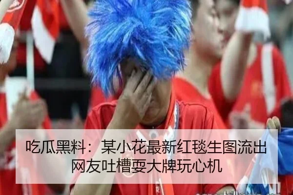 吃瓜黑料：某小花最新红毯生图流出 网友吐槽耍大牌玩心机